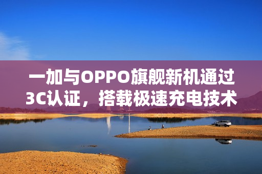 一加与OPPO旗舰新机通过3C认证，搭载极速充电技术