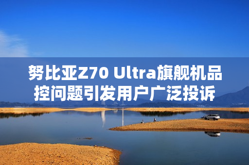 努比亚Z70 Ultra旗舰机品控问题引发用户广泛投诉
