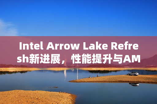 Intel Arrow Lake Refresh新进展,性能提升与AMD竞争持续升级 Intel Arrow Lake Refresh新进展,性能提升与AMD竞争持续升级