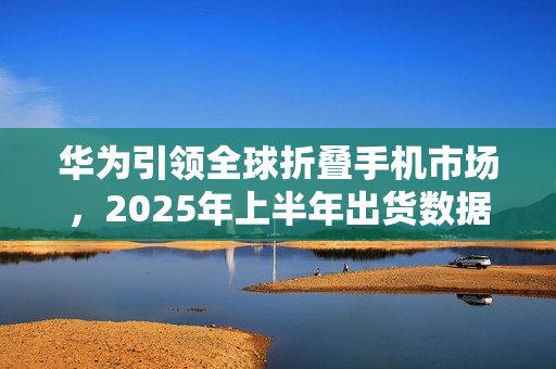 华为引领全球折叠手机市场，2025年上半年出货数据公布