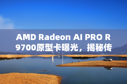 AMD Radeon AI PRO R9700原型卡曝光，揭秘传闻中的RX 9070 XTX之源
