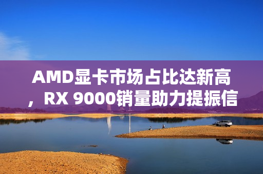 AMD显卡市场占比达新高，RX 9000销量助力提振信心
