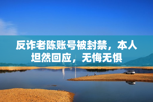 反诈老陈账号被封禁，本人坦然回应，无悔无惧