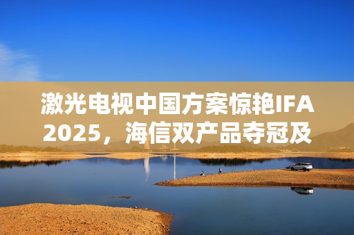 激光电视中国方案惊艳IFA2025,海信双产品夺冠及可卷曲技术全球首秀 激光电视中国方案惊艳IFA2025,海信双产品夺冠及可卷曲技术全球首秀