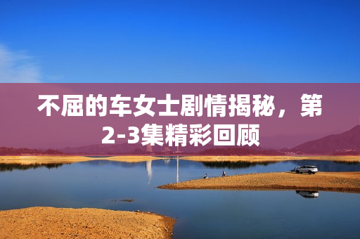 不屈的车女士剧情揭秘，第2-3集精彩回顾