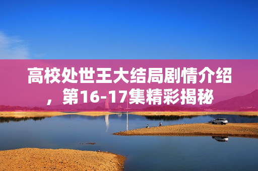 高校处世王大结局剧情介绍，第16-17集精彩揭秘