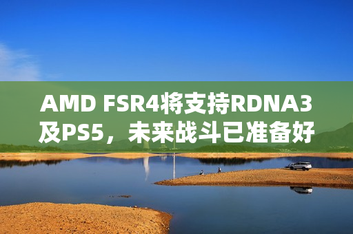 AMD FSR4将支持RDNA3及PS5，未来战斗已准备好，A卡实力再升级