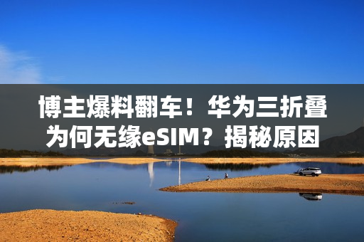 博主爆料翻车！华为三折叠为何无缘eSIM？揭秘原因