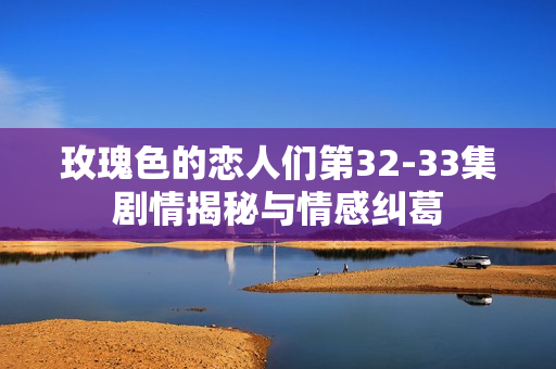 玫瑰色的恋人们第32-33集剧情揭秘与情感纠葛