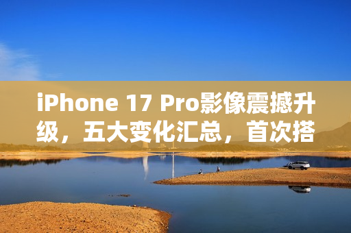 iPhone 17 Pro影像震撼升级，五大变化汇总，首次搭载4800万像素长焦镜头，苹果史上最强拍照旗舰！