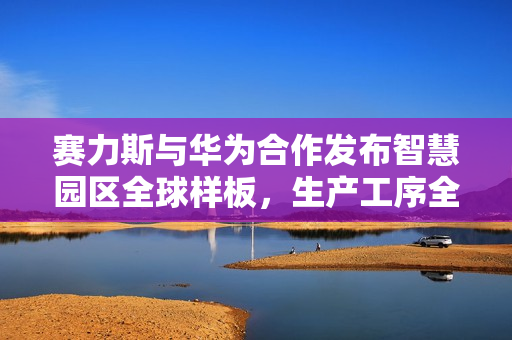 赛力斯与华为合作发布智慧园区全球样板，生产工序全面自动化
