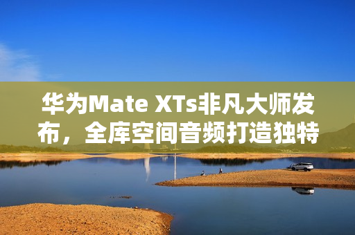 华为Mate XTs非凡大师发布，全库空间音频打造独特听音体验