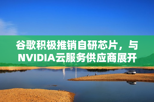 谷歌积极推销自研芯片，与NVIDIA云服务供应商展开合作