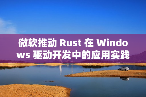 微软推动 Rust 在 Windows 驱动开发中的应用实践
