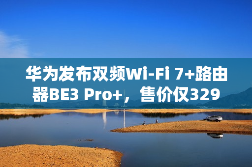 华为发布双频Wi-Fi 7+路由器BE3 Pro+，售价仅329元
