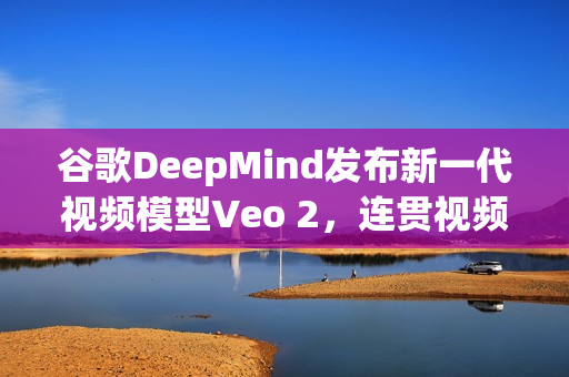 谷歌DeepMind发布新一代视频模型Veo 2，连贯视频生成与复杂指令精准理解技术突破