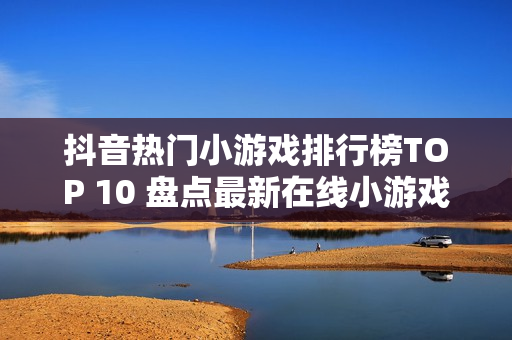 抖音热门小游戏排行榜TOP 10 盘点最新在线小游戏推荐 2025年回顾