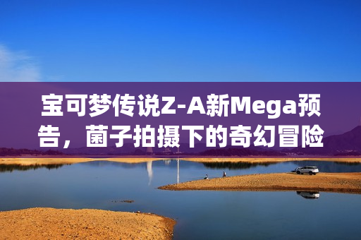 宝可梦传说Z-A新Mega预告，菌子拍摄下的奇幻冒险！