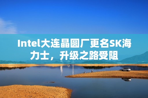 Intel大连晶圆厂更名SK海力士，升级之路受阻