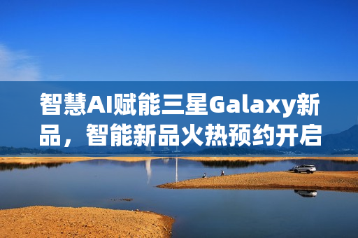 智慧AI赋能三星Galaxy新品，智能新品火热预约开启！