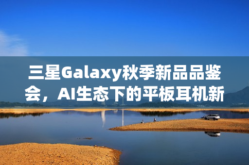 三星Galaxy秋季新品品鉴会，AI生态下的平板耳机新品体验