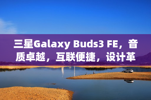 三星Galaxy Buds3 FE，音质卓越，互联便捷，设计革新