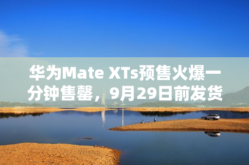 华为Mate XTs预售火爆一分钟售罄，9月29日前发货备受期待