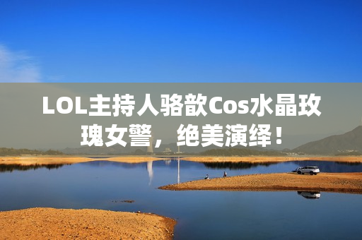 LOL主持人骆歆Cos水晶玫瑰女警，绝美演绎！