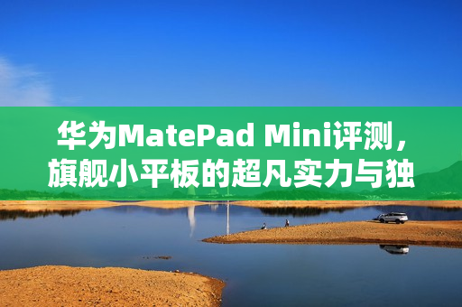 华为MatePad Mini评测,旗舰小平板的超凡实力与独特魅力 华为MatePad Mini评测,旗舰小平板的超凡实力与独特魅力