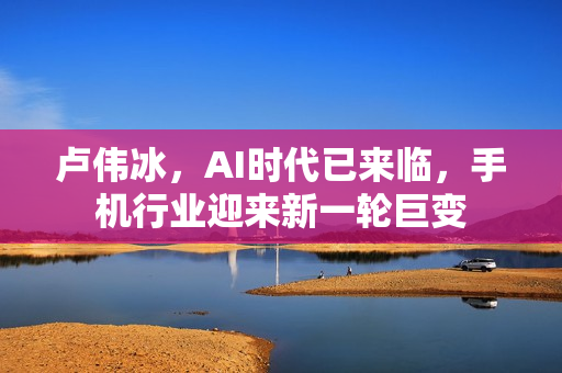 卢伟冰，AI时代已来临，手机行业迎来新一轮巨变