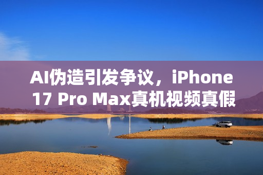 AI伪造引发争议，iPhone 17 Pro Max真机视频真假难辨