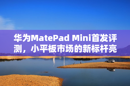 华为MatePad Mini首发评测，小平板市场的新标杆亮相