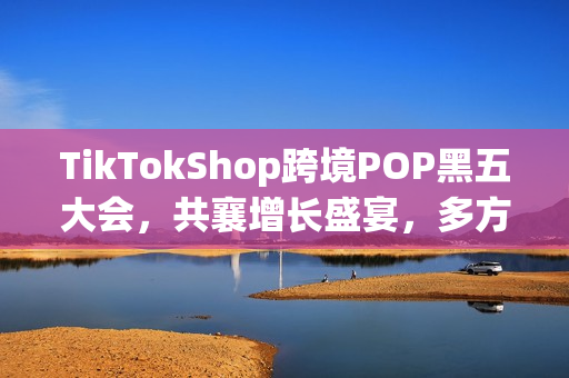 TikTokShop跨境POP黑五大会,共襄增长盛宴,多方合力实现共赢增长! TikTokShop跨境POP黑五大会,共襄增长盛宴,多方合力实现共赢增长!
