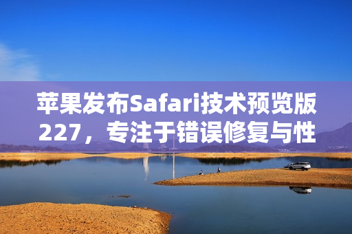 苹果发布Safari技术预览版227，专注于错误修复与性能优化