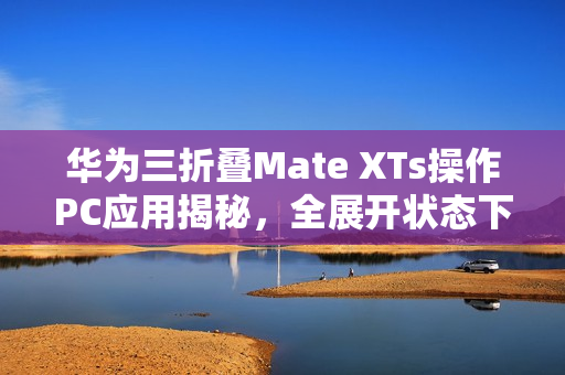 华为三折叠Mate XTs操作PC应用揭秘，全展开状态下使用，余承东称其为炒股神器！
