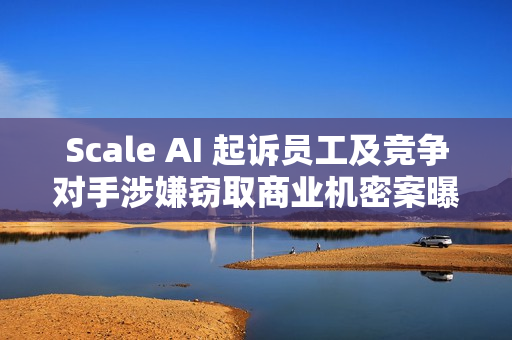 Scale AI 起诉员工及竞争对手涉嫌窃取商业机密案曝光