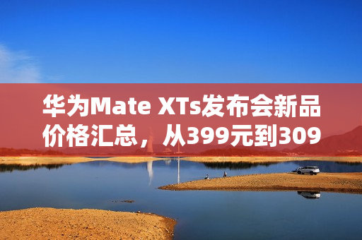 华为Mate XTs发布会新品价格汇总，从399元到30999元不等，揭示三折叠并非最贵之选