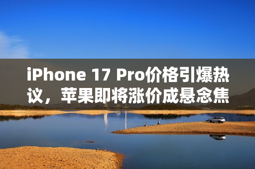 iPhone 17 Pro价格引爆热议，苹果即将涨价成悬念焦点