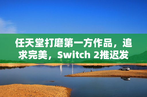 任天堂打磨第一方作品，追求完美，Switch 2推迟发布揭秘