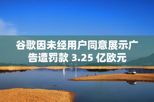 谷歌因未经用户同意展示广告遭罚款 3.25 亿欧元 谷歌因未经用户同意展示广告遭罚款 3.25 亿欧元