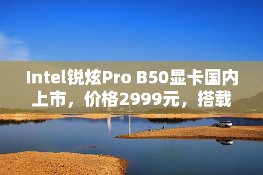 Intel锐炫Pro B50显卡国内上市，价格2999元，搭载16GB大显存，性能如何？