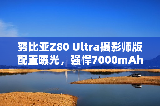 努比亚Z80 Ultra摄影师版配置曝光,强悍7000mAh电池引领摄影新纪元 努比亚Z80 Ultra摄影师版配置曝光,强悍7000mAh电池引领摄影新纪元
