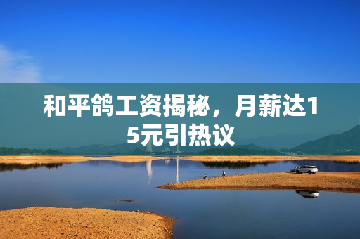 和平鸽工资揭秘，月薪达15元引热议