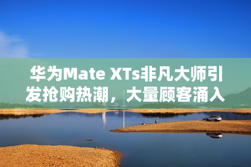 华为Mate XTs非凡大师引发抢购热潮，大量顾客涌入门店抢购。