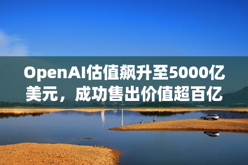 OpenAI估值飙升至5000亿美元，成功售出价值超百亿美元的二级股票