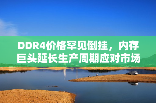 DDR4价格罕见倒挂，内存巨头延长生产周期应对市场变化