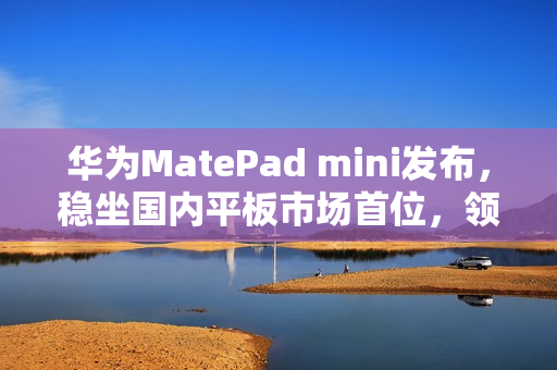 华为MatePad mini发布，稳坐国内平板市场首位，领先苹果、小米