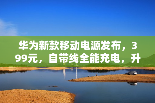 华为新款移动电源发布，399元，自带线全能充电，升级至100W快充，通过3C认证，大容量移动电源亮相！