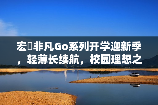 宏碁非凡Go系列开学迎新季，轻薄长续航，校园理想之选