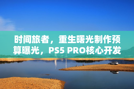 时间旅者，重生曙光制作预算曝光，PS5 PRO核心开发之旅启动